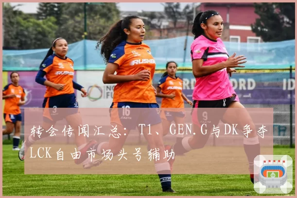 转会传闻汇总：T1、GEN.G与DK争夺LCK自由市场头号辅助