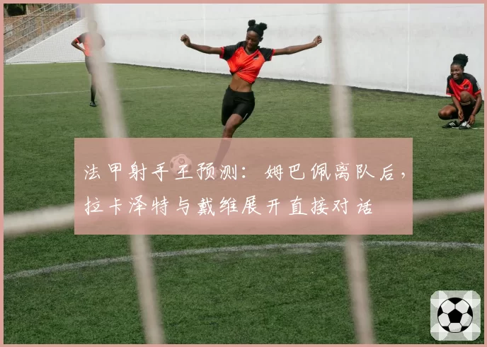 法甲射手王预测：姆巴佩离队后，拉卡泽特与戴维展开直接对话