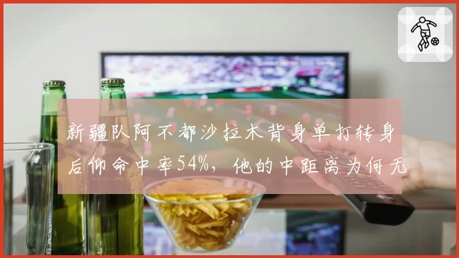 新疆队阿不都沙拉木背身单打转身后仰命中率54%，他的中距离为何无解？