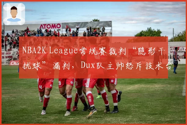 NBA2K League常规赛裁判“隐形干扰球”漏判,Dux队主帅怒斥技术台