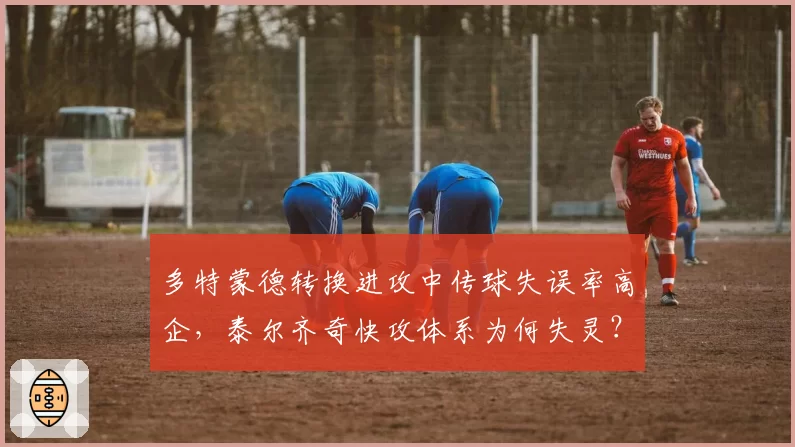 多特蒙德转换进攻中传球失误率高企,泰尔齐奇快攻体系为何失灵?