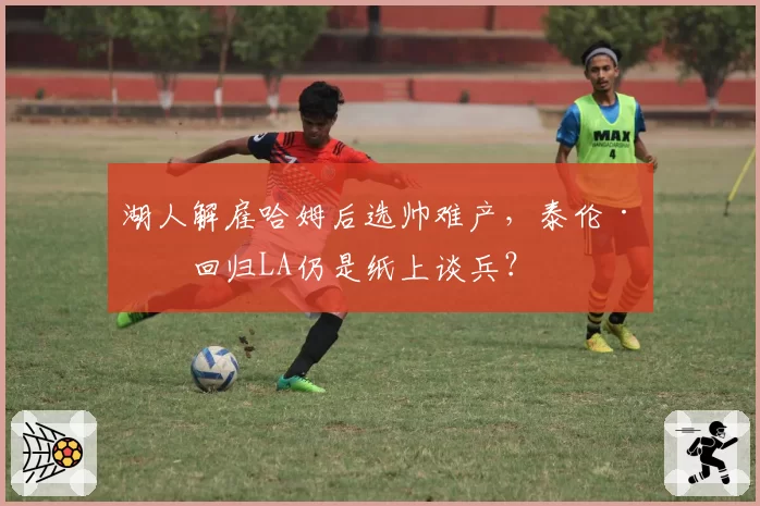 湖人解雇哈姆后选帅难产,泰伦·卢回归LA仍是纸上谈兵?