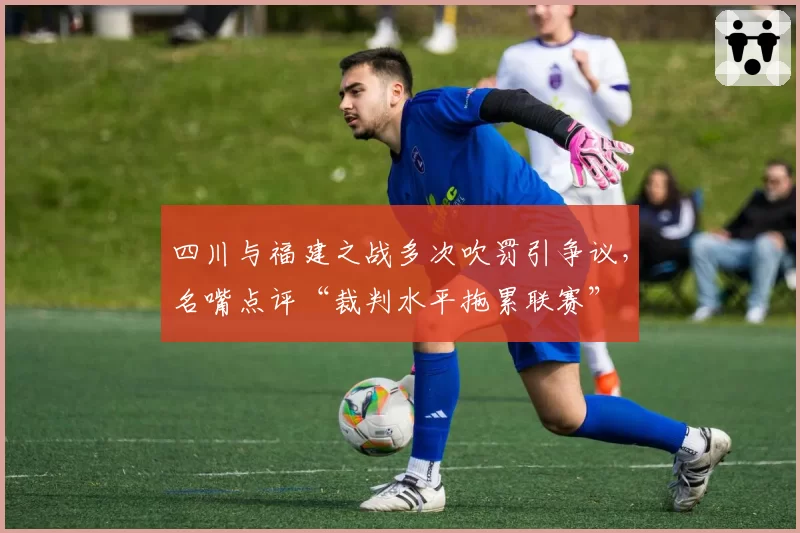 四川与福建之战多次吹罚引争议,名嘴点评“裁判水平拖累联赛”