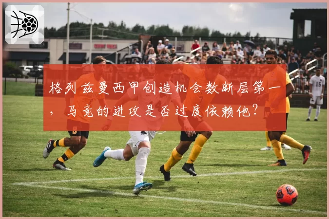 格列兹曼西甲创造机会数断层第一，马竞的进攻是否过度依赖他？