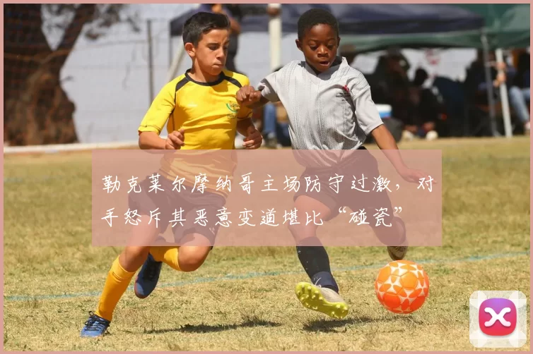 勒克莱尔摩纳哥主场防守过激,对手怒斥其恶意变道堪比“碰瓷”