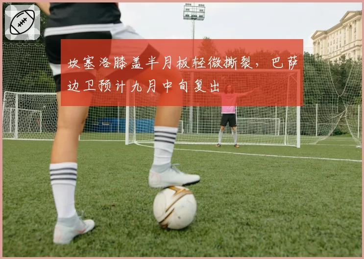 坎塞洛膝盖半月板轻微撕裂，巴萨边卫预计九月中旬复出