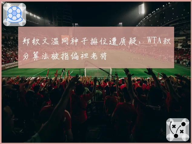 郑钦文温网种子排位遭质疑，WTA积分算法被指偏袒老将