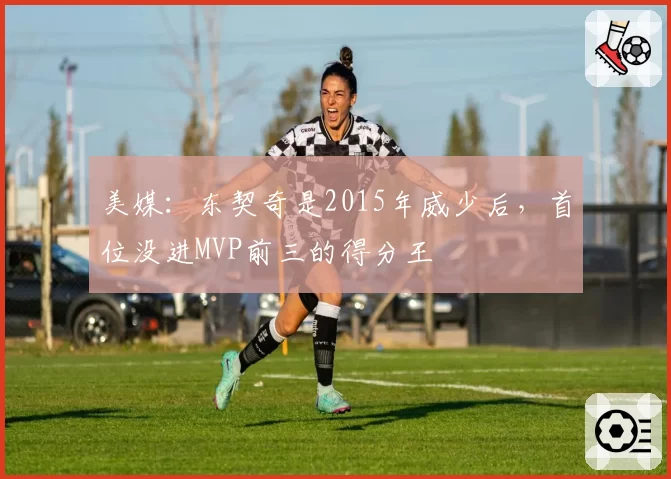 美媒：东契奇是2015年威少后，首位没进MVP前三的得分王