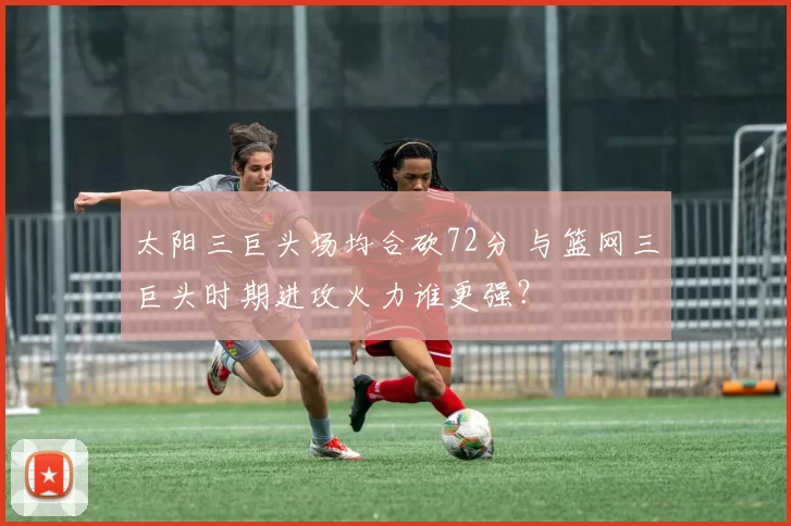 太阳三巨头场均合砍72分 与篮网三巨头时期进攻火力谁更强?