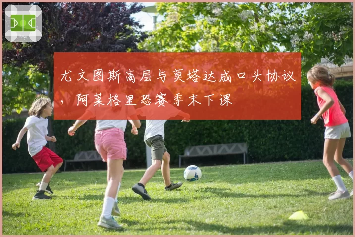 尤文图斯高层与莫塔达成口头协议，阿莱格里恐赛季末下课