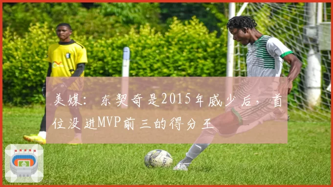 美媒：东契奇是2015年威少后，首位没进MVP前三的得分王
