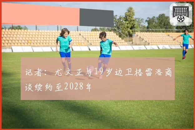 记者:尤文正与19岁边卫格雷洛商谈续约至2028年