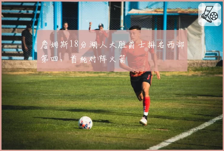 詹姆斯18分湖人大胜爵士排名西部第四，首轮对阵火箭