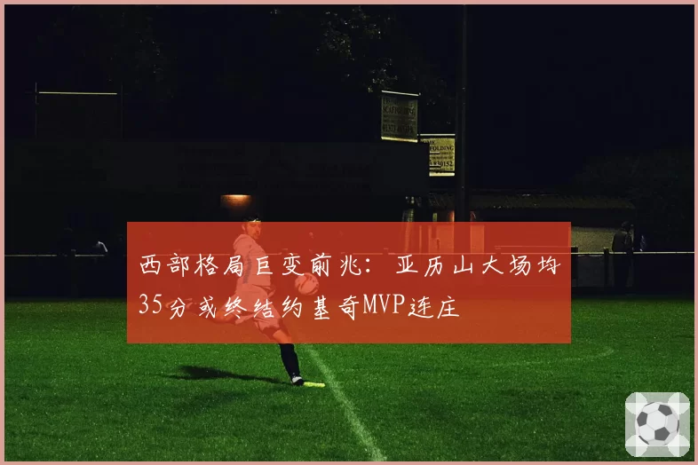 西部格局巨变前兆:亚历山大场均35分或终结约基奇MVP连庄