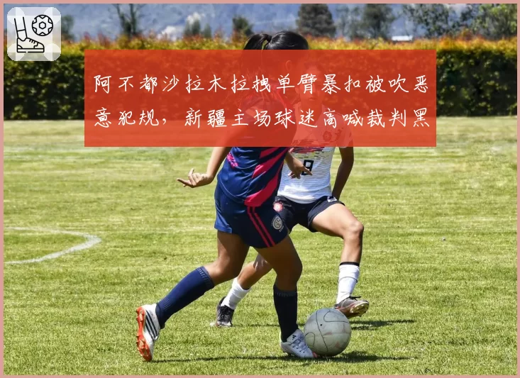 阿不都沙拉木拉拽单臂暴扣被吹恶意犯规,新疆主场球迷高喊裁判黑哨