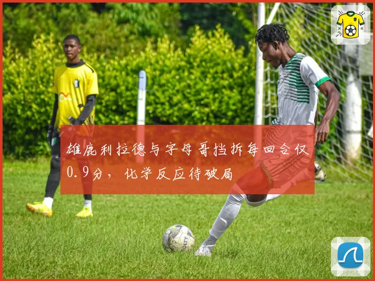 雄鹿利拉德与字母哥挡拆每回合仅0.9分,化学反应待破局