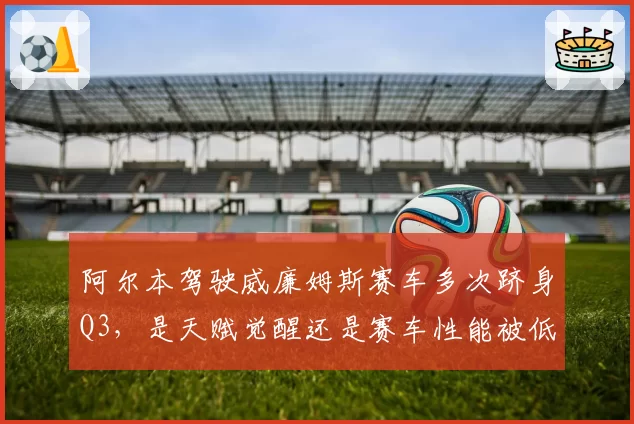 阿尔本驾驶威廉姆斯赛车多次跻身Q3，是天赋觉醒还是赛车性能被低估？