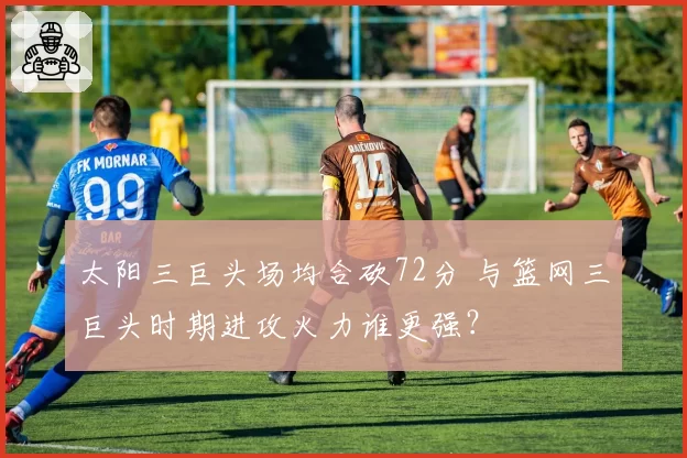 太阳三巨头场均合砍72分 与篮网三巨头时期进攻火力谁更强?