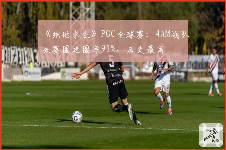 《绝地求生》PGC全球赛:4AM战队决赛圈进圈率91%,历史最高