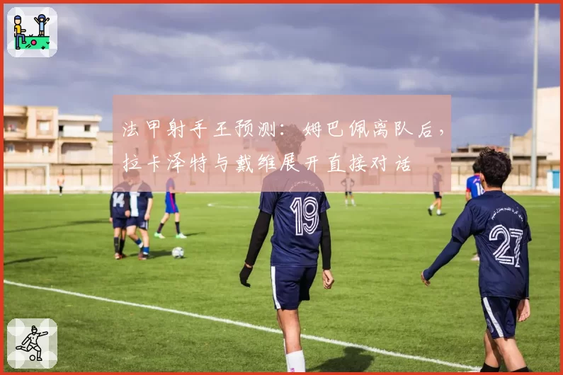 法甲射手王预测：姆巴佩离队后，拉卡泽特与戴维展开直接对话