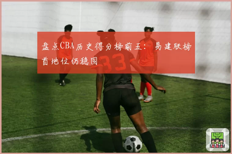 盘点CBA历史得分榜前五：易建联榜首地位仍稳固