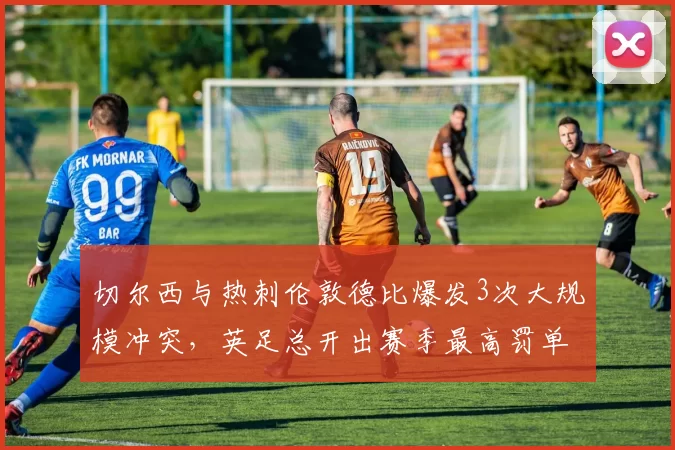 切尔西与热刺伦敦德比爆发3次大规模冲突,英足总开出赛季最高罚单14万镑