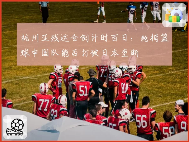 杭州亚残运会倒计时百日，轮椅篮球中国队能否打破日本垄断