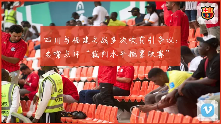 四川与福建之战多次吹罚引争议,名嘴点评“裁判水平拖累联赛”