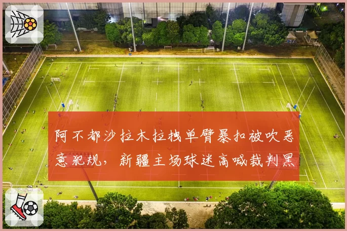 阿不都沙拉木拉拽单臂暴扣被吹恶意犯规,新疆主场球迷高喊裁判黑哨