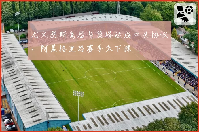 尤文图斯高层与莫塔达成口头协议，阿莱格里恐赛季末下课