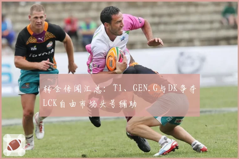 转会传闻汇总：T1、GEN.G与DK争夺LCK自由市场头号辅助