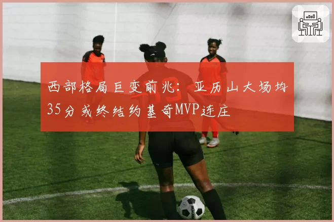 西部格局巨变前兆:亚历山大场均35分或终结约基奇MVP连庄