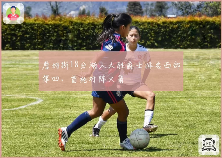 詹姆斯18分湖人大胜爵士排名西部第四，首轮对阵火箭