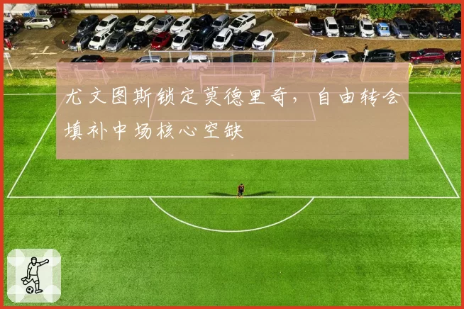 尤文图斯锁定莫德里奇,自由转会填补中场核心空缺